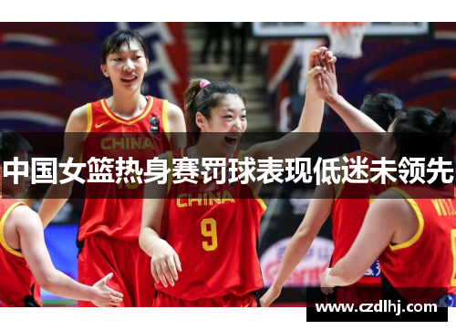 中国女篮热身赛罚球表现低迷未领先 中国女篮热身赛罚球表现低迷未领先