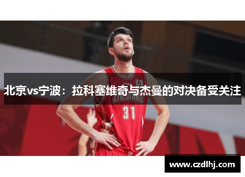 北京vs宁波:拉科塞维奇与杰曼的对决备受关注 北京vs宁波:拉科塞维奇与杰曼的对决备受关注