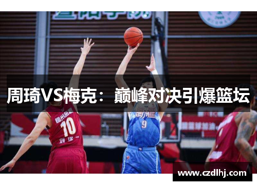 周琦VS梅克:巅峰对决引爆篮坛 周琦VS梅克:巅峰对决引爆篮坛